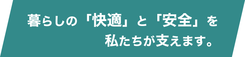 暮らしの「快適」と「安全」を私たちが支えます。